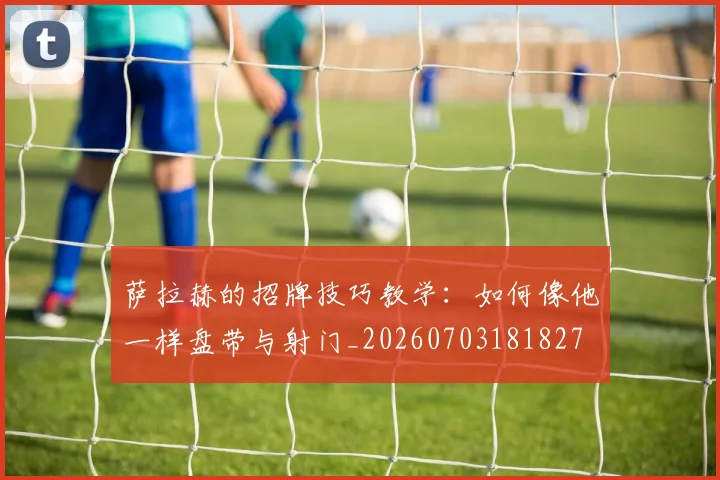 萨拉赫的招牌技巧教学：如何像他一样盘带与射门_20260703181827