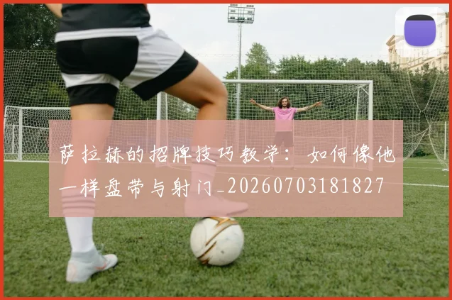 萨拉赫的招牌技巧教学:如何像他一样盘带与射门_20260703181827